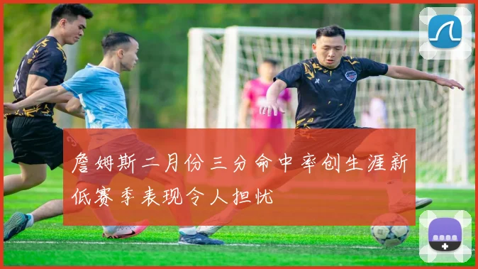 詹姆斯二月份三分命中率创生涯新低赛季表现令人担忧