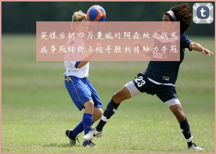 英媒分析四月曼城对阿森纳之战或成争冠转折点枪手胜利将助力夺冠希望