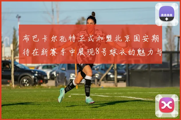 布巴卡尔孔特正式加盟北京国安期待在新赛季中展现8号球衣的魅力与实力