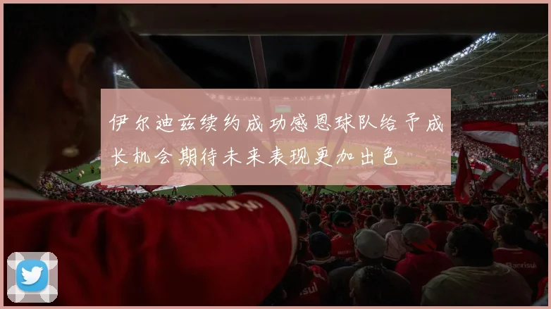 伊尔迪兹续约成功感恩球队给予成长机会期待未来表现更加出色