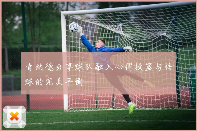 肯纳德分享球队融入心得投篮与传球的完美平衡