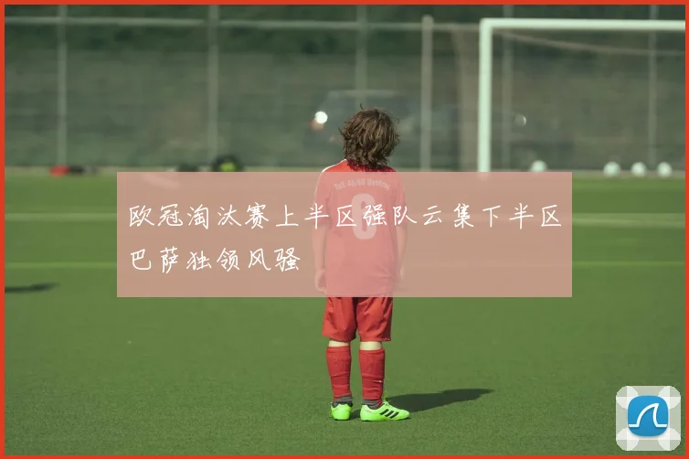 欧冠淘汰赛上半区强队云集下半区巴萨独领风骚
