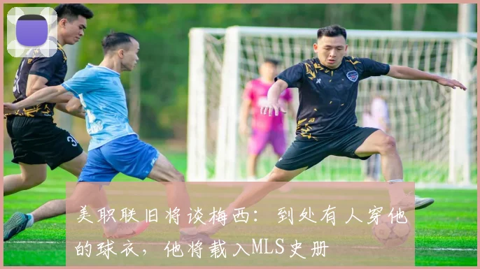 美职联旧将谈梅西：到处有人穿他的球衣，他将载入MLS史册