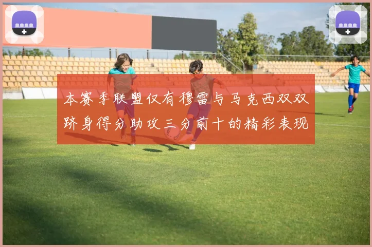 本赛季联盟仅有穆雷与马克西双双跻身得分助攻三分前十的精彩表现