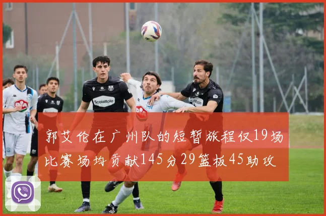 郭艾伦在广州队的短暂旅程仅19场比赛场均贡献145分29篮板45助攻