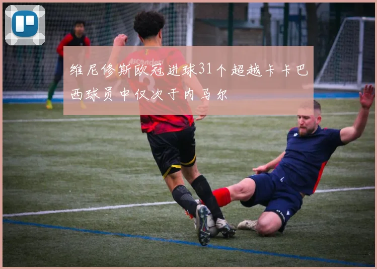 维尼修斯欧冠进球31个超越卡卡巴西球员中仅次于内马尔