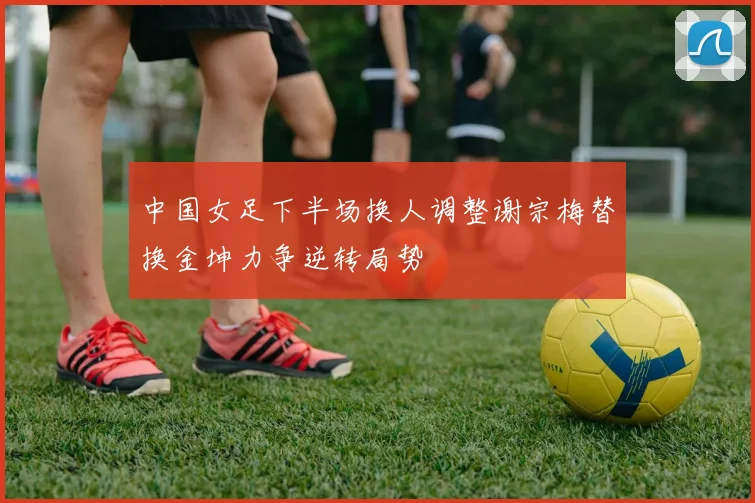 中国女足下半场换人调整谢宗梅替换金坤力争逆转局势