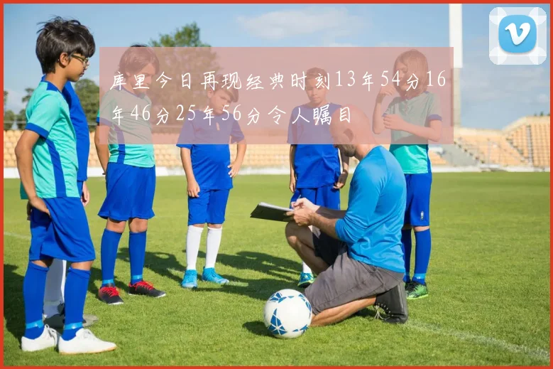 库里今日再现经典时刻13年54分16年46分25年56分令人瞩目