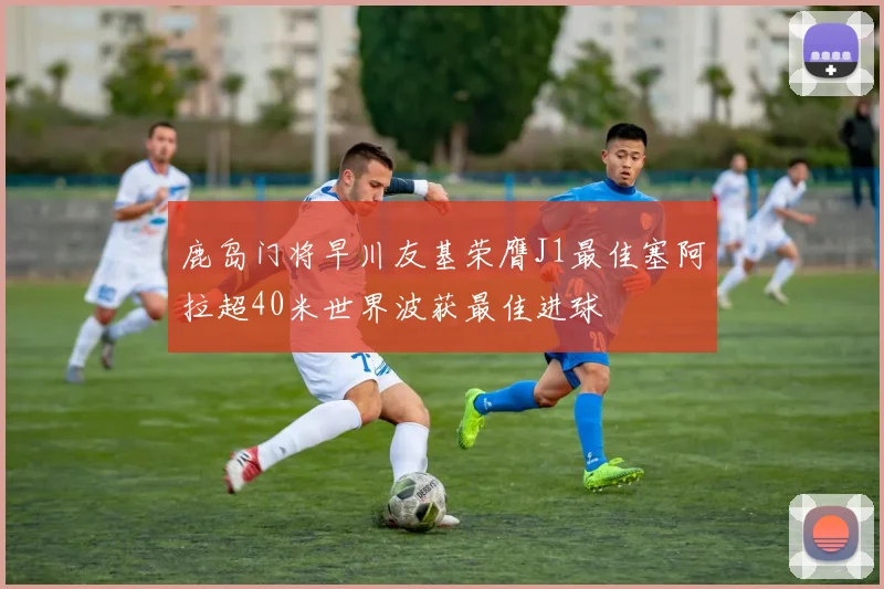 鹿岛门将早川友基荣膺J1最佳塞阿拉超40米世界波获最佳进球