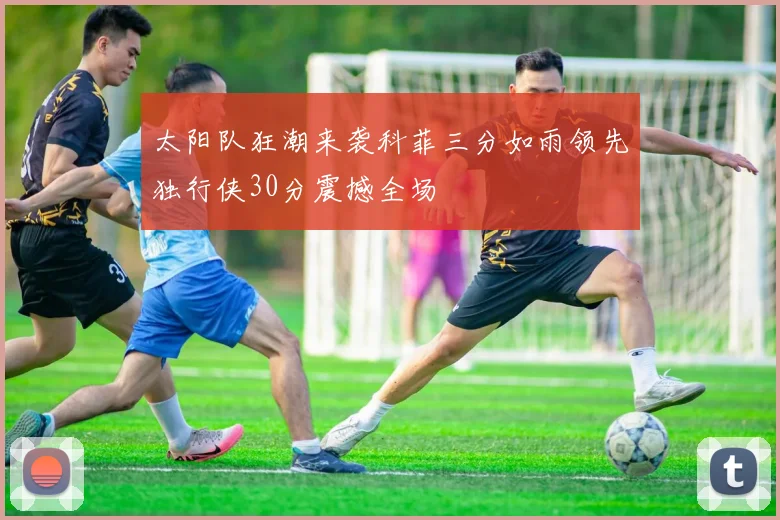 太阳队狂潮来袭科菲三分如雨领先独行侠30分震撼全场
