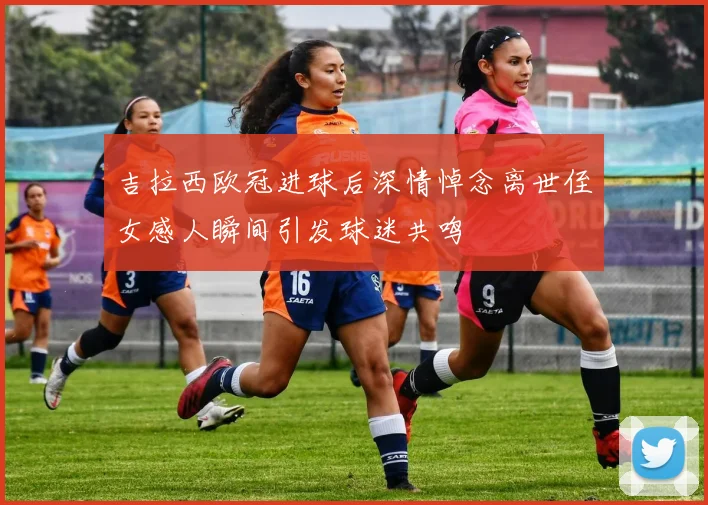 吉拉西欧冠进球后深情悼念离世侄女感人瞬间引发球迷共鸣