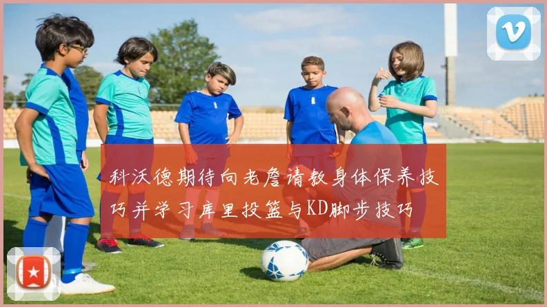 科沃德期待向老詹请教身体保养技巧并学习库里投篮与KD脚步技巧