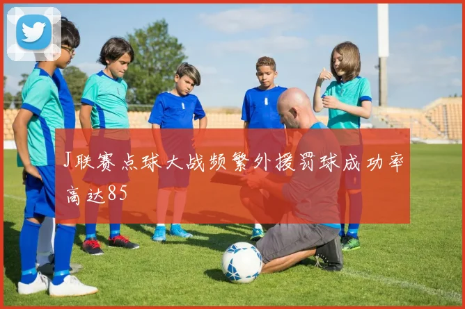 J联赛点球大战频繁外援罚球成功率高达85
