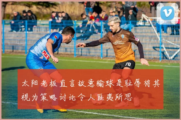 太阳老板直言故意输球是耻辱将其视为策略讨论令人匪夷所思