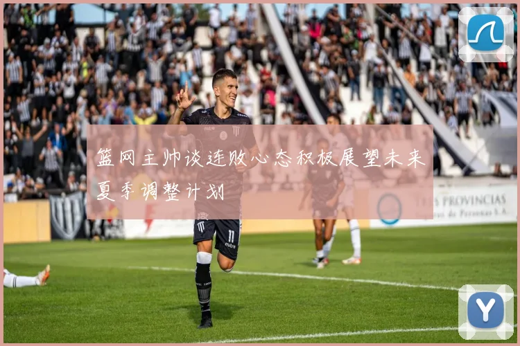 篮网主帅谈连败心态积极展望未来夏季调整计划