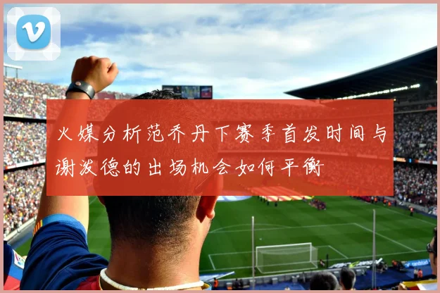 火媒分析范乔丹下赛季首发时间与谢泼德的出场机会如何平衡