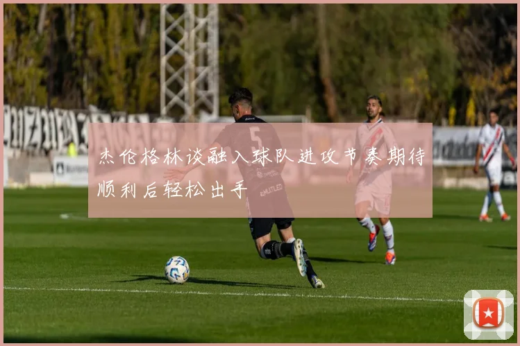 杰伦格林谈融入球队进攻节奏期待顺利后轻松出手