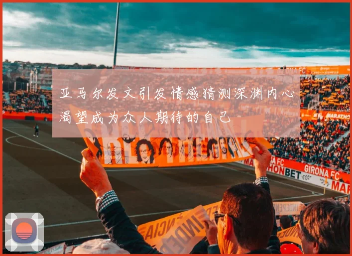 亚马尔发文引发情感猜测深渊内心渴望成为众人期待的自己