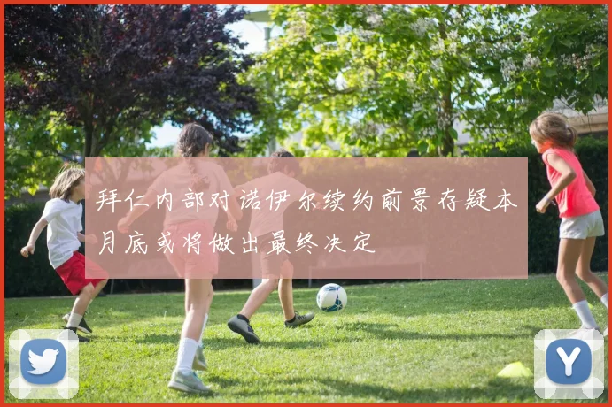 拜仁内部对诺伊尔续约前景存疑本月底或将做出最终决定