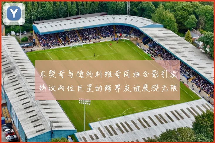 东契奇与德约科维奇同框合影引发热议两位巨星的跨界友谊展现无限魅力