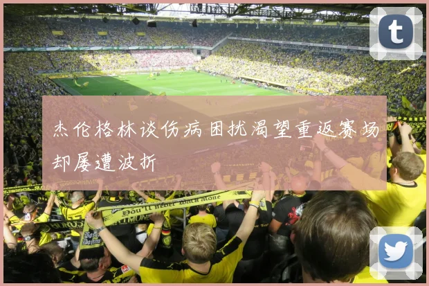 杰伦格林谈伤病困扰渴望重返赛场却屡遭波折