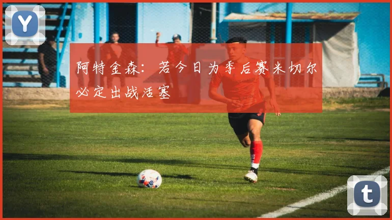 阿特金森：若今日为季后赛米切尔必定出战活塞