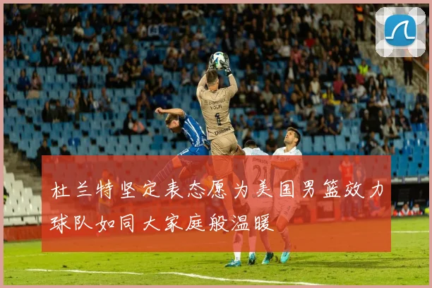 杜兰特坚定表态愿为美国男篮效力球队如同大家庭般温暖