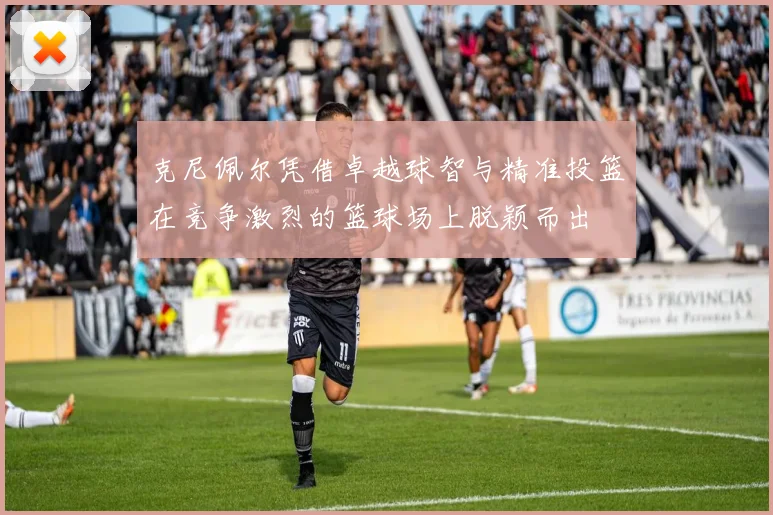 克尼佩尔凭借卓越球智与精准投篮在竞争激烈的篮球场上脱颖而出